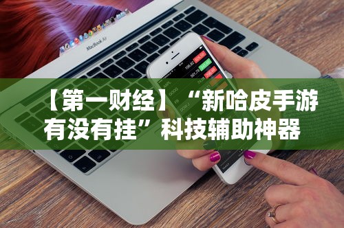 【第一财经】“新哈皮手游有没有挂”科技辅助神器手机版