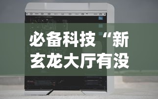 必备科技“新玄龙大厅有没有透视挂？_游戏_玩家_工具